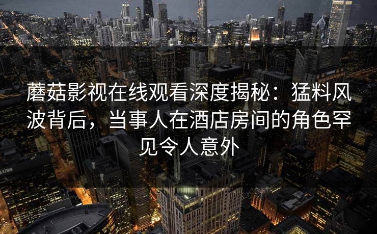 蘑菇影视在线观看深度揭秘：猛料风波背后，当事人在酒店房间的角色罕见令人意外
