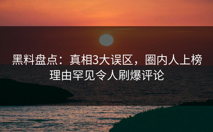 黑料盘点：真相3大误区，圈内人上榜理由罕见令人刷爆评论