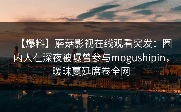【爆料】蘑菇影视在线观看突发：圈内人在深夜被曝曾参与mogushipin，暧昧蔓延席卷全网