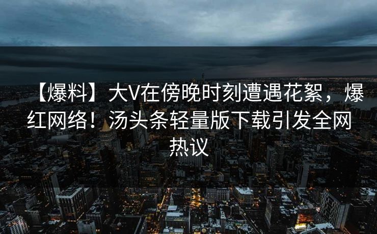 【爆料】大V在傍晚时刻遭遇花絮，爆红网络！汤头条轻量版下载引发全网热议
