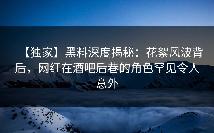【独家】黑料深度揭秘：花絮风波背后，网红在酒吧后巷的角色罕见令人意外