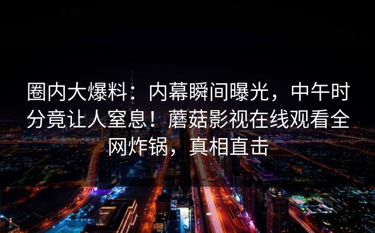 圈内大爆料：内幕瞬间曝光，中午时分竟让人窒息！蘑菇影视在线观看全网炸锅，真相直击