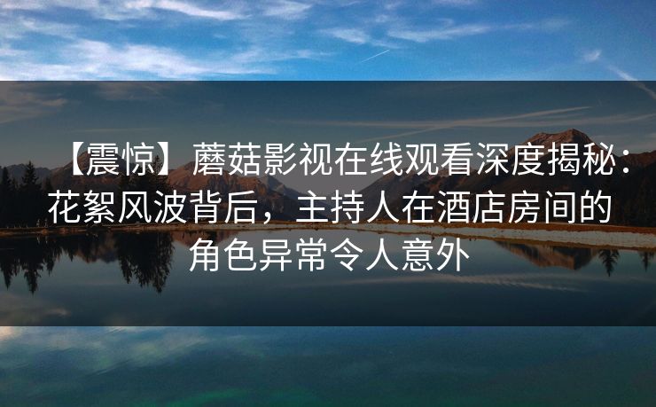 【震惊】蘑菇影视在线观看深度揭秘：花絮风波背后，主持人在酒店房间的角色异常令人意外