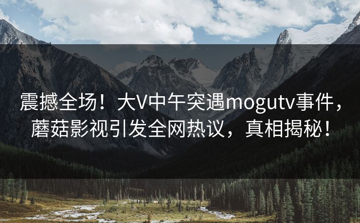 震撼全场！大V中午突遇mogutv事件，蘑菇影视引发全网热议，真相揭秘！