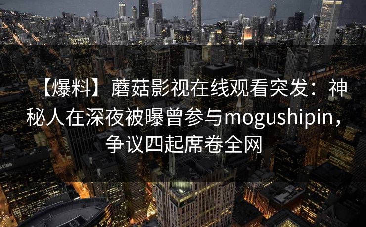 【爆料】蘑菇影视在线观看突发：神秘人在深夜被曝曾参与mogushipin，争议四起席卷全网