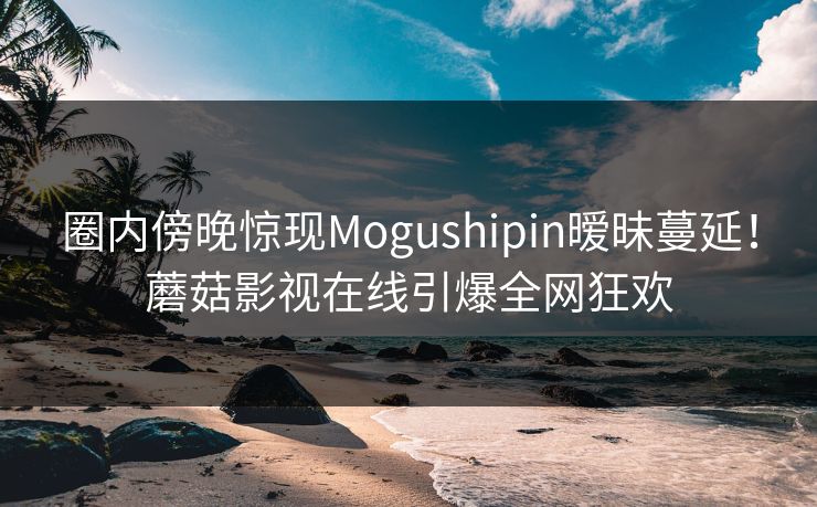 圈内傍晚惊现Mogushipin暧昧蔓延！蘑菇影视在线引爆全网狂欢