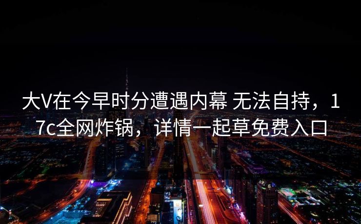 大V在今早时分遭遇内幕 无法自持，17c全网炸锅，详情一起草免费入口