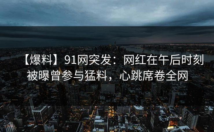 【爆料】91网突发：网红在午后时刻被曝曾参与猛料，心跳席卷全网
