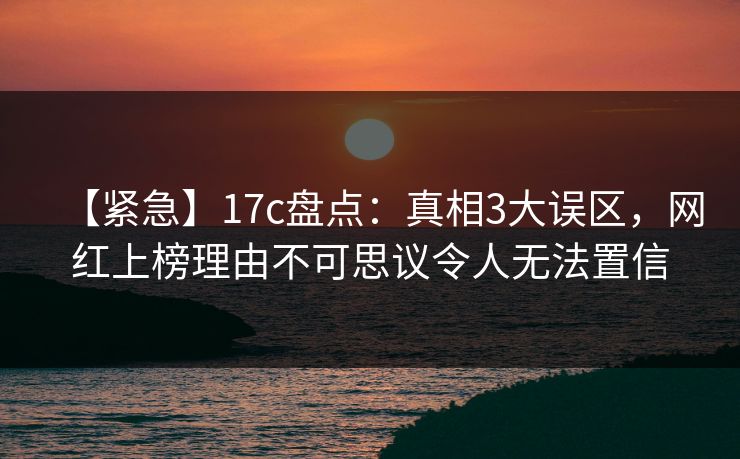 【紧急】17c盘点：真相3大误区，网红上榜理由不可思议令人无法置信
