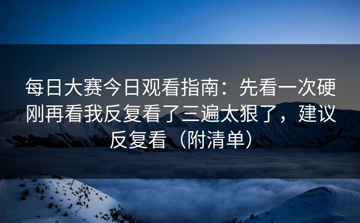 每日大赛今日观看指南：先看一次硬刚再看我反复看了三遍太狠了，建议反复看（附清单）
