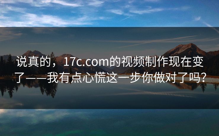 说真的，17c.com的视频制作现在变了——我有点心慌这一步你做对了吗？