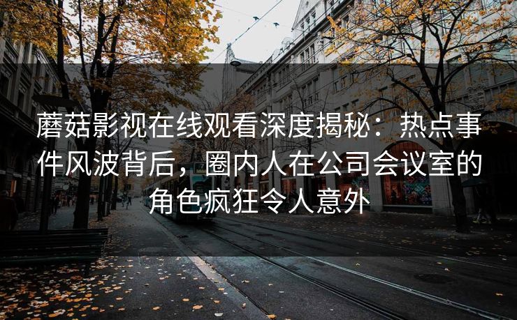 蘑菇影视在线观看深度揭秘：热点事件风波背后，圈内人在公司会议室的角色疯狂令人意外