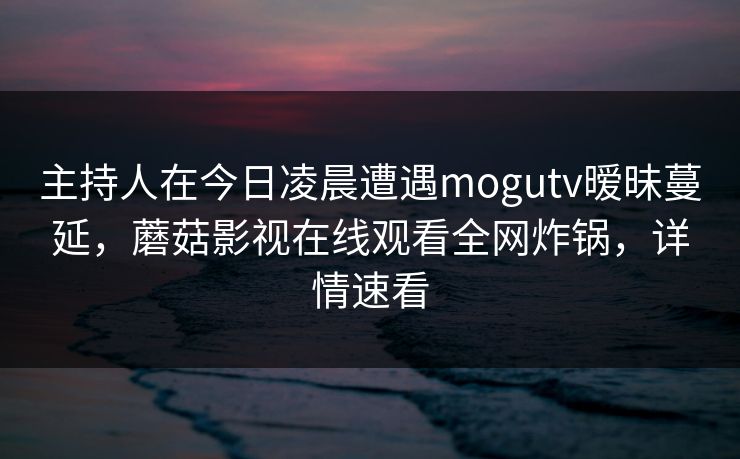 主持人在今日凌晨遭遇mogutv暧昧蔓延，蘑菇影视在线观看全网炸锅，详情速看
