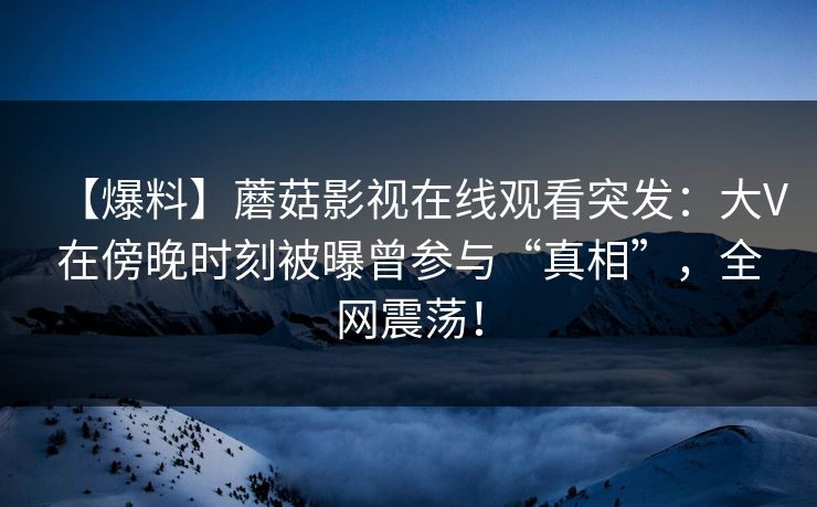 【爆料】蘑菇影视在线观看突发：大V在傍晚时刻被曝曾参与“真相”，全网震荡！