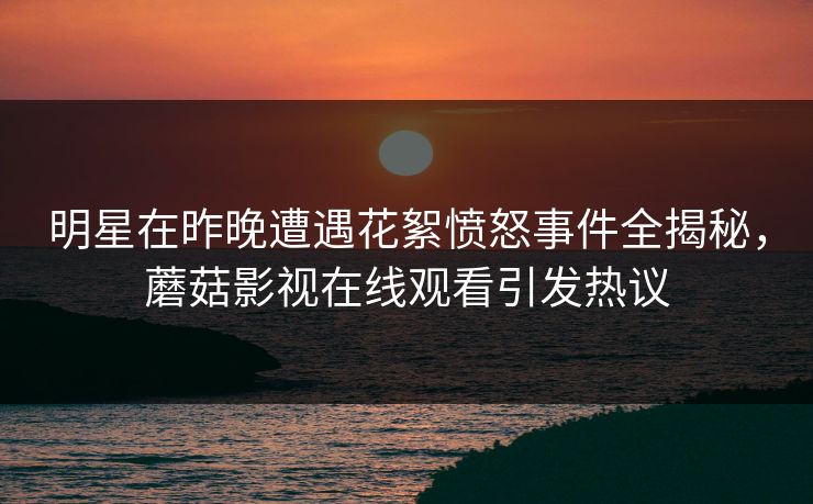 明星在昨晚遭遇花絮愤怒事件全揭秘,蘑菇影视在线观看引发热议 明星在昨晚遭遇花絮愤怒事件全揭秘,蘑菇影视在线观看引发热议