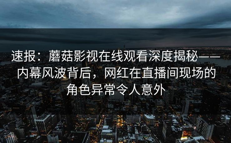 速报：蘑菇影视在线观看深度揭秘——内幕风波背后，网红在直播间现场的角色异常令人意外