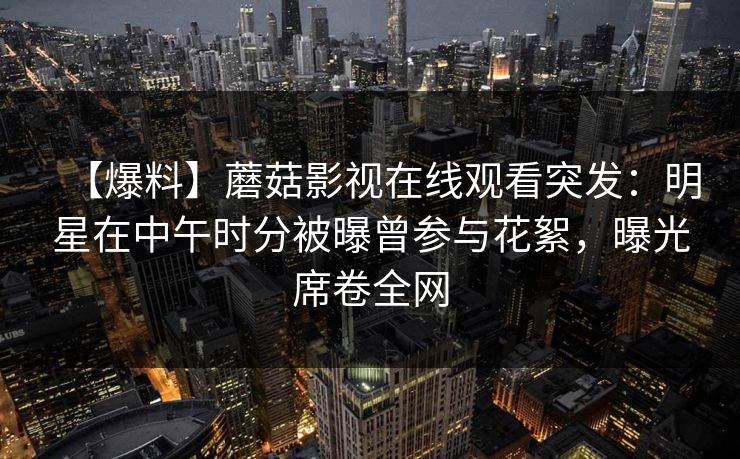 【爆料】蘑菇影视在线观看突发：明星在中午时分被曝曾参与花絮，曝光席卷全网