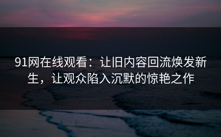 91网在线观看：让旧内容回流焕发新生，让观众陷入沉默的惊艳之作