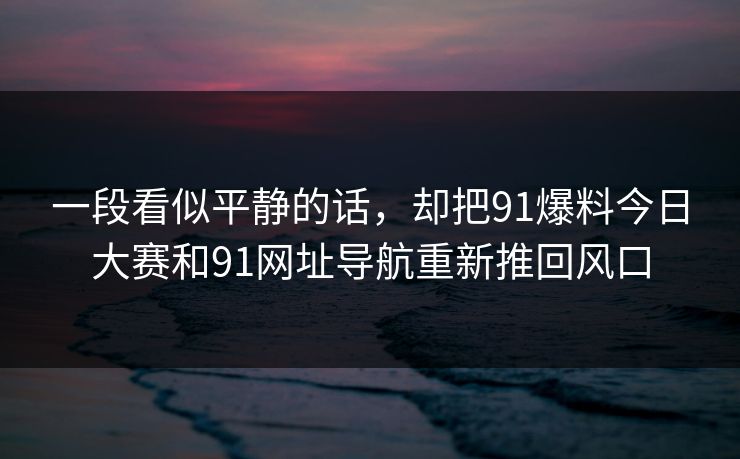 一段看似平静的话,却把91爆料今日大赛和91网址导航重新推回风口 一段看似平静的话,却把91爆料今日大赛和91网址导航重新推回风口